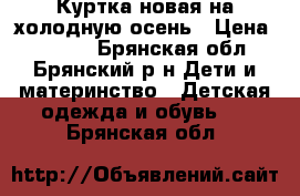 Куртка новая на холодную осень › Цена ­ 1 500 - Брянская обл., Брянский р-н Дети и материнство » Детская одежда и обувь   . Брянская обл.